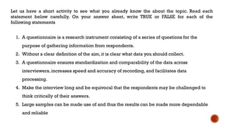 Let us have a short activity to see what you already know the about the topic. Read each
statement below carefully. On your answer sheet, write TRUE or FALSE for each of the
following statements
1. A questionnaire is a research instrument consisting of a series of questions for the
purpose of gathering information from respondents.
2. Without a clear definition of the aim, it is clear what data you should collect.
3. A questionnaire ensures standardization and comparability of the data across
interviewers, increases speed and accuracy of recording, and facilitates data
processing.
4. Make the interview long and be equivocal that the respondents may be challenged to
think critically of their answers.
5. Large samples can be made use of and thus the results can be made more dependable
and reliable
 