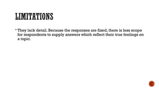 LIMITATIONS
 They lack detail. Because the responses are fixed, there is less scope
for respondents to supply answers which reflect their true feelings on
a topic.
 
