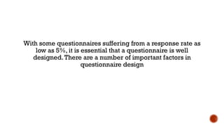 With some questionnaires suffering from a response rate as
low as 5%, it is essential that a questionnaire is well
designed.There are a number of important factors in
questionnaire design
 