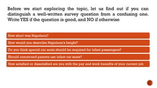 Before we start exploring the topic, let us find out if you can
distinguish a well-written survey question from a confusing one.
Write YES if the question is good, and NO if otherwise
How short was Napoleon?
How would you describe Napoleon’s height?
Do you think special car seats should be required for infant passengers?
Should concerned parents use infant car seats?
How satisfied or dissatisfied are you with the pay and work benefits of your current job
 