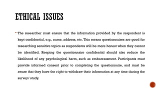 ETHICAL ISSUES
 The researcher must ensure that the information provided by the respondent is
kept confidential, e.g., name, address, etc. This means questionnaires are good for
researching sensitive topics as respondents will be more honest when they cannot
be identified. Keeping the questionnaire confidential should also reduce the
likelihood of any psychological harm, such as embarrassment. Participants must
provide informed consent prior to completing the questionnaire, and must be
aware that they have the right to withdraw their information at any time during the
survey/ study.
 
