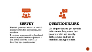 SURVEY
Planned questions which are used to
measure attitudes, perceptions, and
opinions.
It contains responses directly related
to each specific research question. It
can either be in the form of an
interview or a questionnaire
QUESTIONNAIRE
List of questions to get specific
information. Responses in a
questionnaire are usually
dichotomous and use an
identification type of test.
 