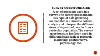 SURVEY QUESTIONNAIRE
A set of questions used in a
survey.The survey questionnaire
is a type of data gathering
method that is utilized to collect,
analyze and interpret the different
views of a group of people from a
particular population.The survey
questionnaire has been used in
different fields such as research,
marketing, politics views,
psychology, etc.
 