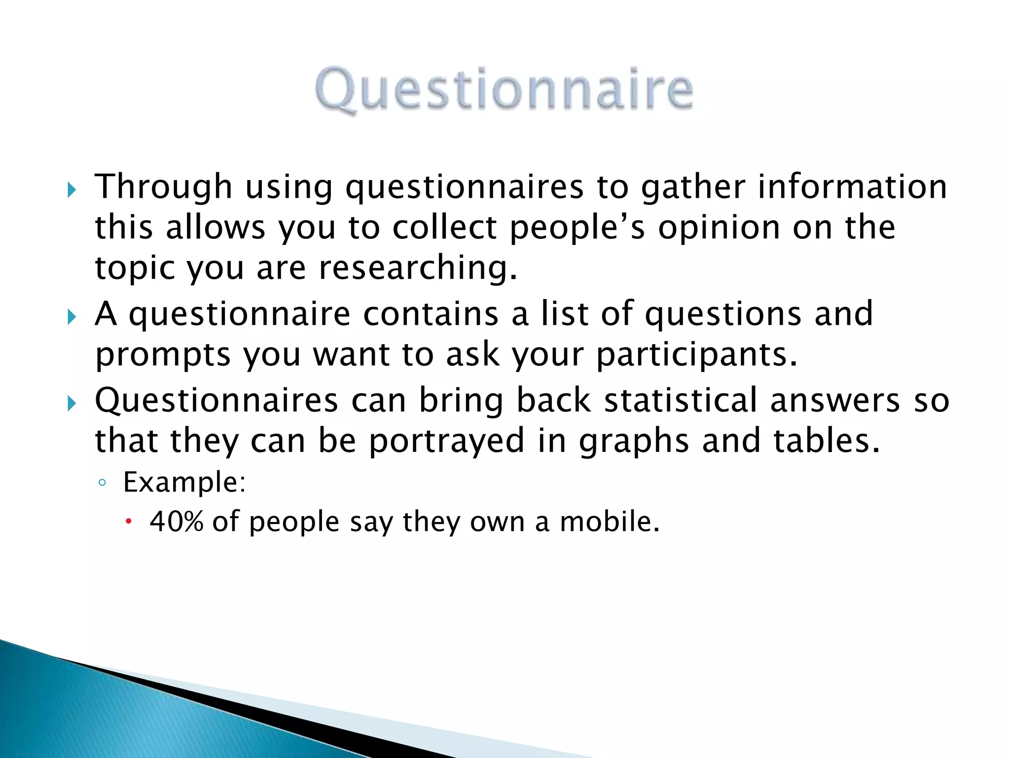    Through using questionnaires to gather information
    this allows you to collect people’s opinion on the
    topic you are researching.
   A questionnaire contains a list of questions and
    prompts you want to ask your participants.
   Questionnaires can bring back statistical answers so
    that they can be portrayed in graphs and tables.
    ◦ Example:
       40% of people say they own a mobile.
 