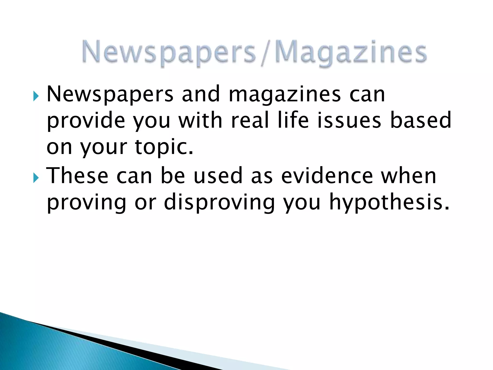  Newspapers and magazines can
  provide you with real life issues based
  on your topic.
 These can be used as evidence when
  proving or disproving you hypothesis.
 