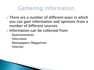    There are a number of different ways in which
    you can gain information and opinions from a
    number of different sources.
   Information can be collected from:
    ◦   Questionnaires
    ◦   Interviews
    ◦   Newspapers/Magazines
    ◦   Internet
 