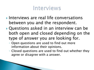  Interviews are real life conversations
  between you and the respondent.
 Questions asked in an interview can be
  both open and closed depending on the
  type of answer you are looking for.
    ◦ Open questions are used to find out more
      information about their opinions.
    ◦ Closed questions are used to find out whether they
      agree or disagree with a answer.
 