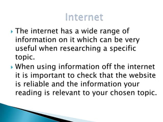  The internet has a wide range of
  information on it which can be very
  useful when researching a specific
  topic.
 When using information off the internet
  it is important to check that the website
  is reliable and the information your
  reading is relevant to your chosen topic.
 
