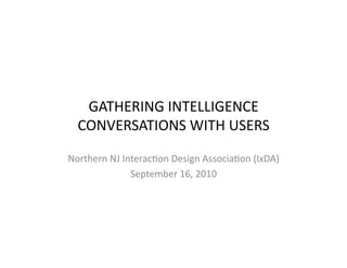 GATHERING	
  INTELLIGENCE	
  
   CONVERSATIONS	
  WITH	
  USERS	
  

Northern	
  NJ	
  Interac:on	
  Design	
  Associa:on	
  (IxDA)	
  
                    September	
  16,	
  2010	
  
 