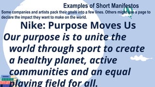 Examples of Short Manifestos
Some companies and artists pack their goals into a few lines. Others might use a page to
declare the impact they want to make on the world.
Nike: Purpose Moves Us
Our purpose is to unite the
world through sport to create
a healthy planet, active
communities and an equal
playing field for all.
 