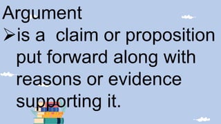 Argument
is a claim or proposition
put forward along with
reasons or evidence
supporting it.
 