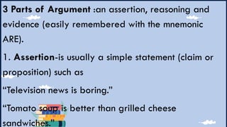 3 Parts of Argument :an assertion, reasoning and
evidence (easily remembered with the mnemonic
ARE).
1. Assertion-is usually a simple statement (claim or
proposition) such as
“Television news is boring.”
“Tomato soup is better than grilled cheese
sandwiches.”
 