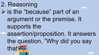 2. Reasoning
 is the “because” part of an
argument or the premise. It
supports the
assertion/proposition. It answers
the question, ”Why did you say
that?”,
 
