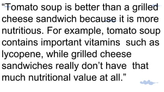 “Tomato soup is better than a grilled
cheese sandwich because it is more
nutritious. For example, tomato soup
contains important vitamins such as
lycopene, while grilled cheese
sandwiches really don’t have that
much nutritional value at all.”
 