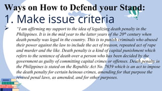 Ways on How to Defend your Stand:
1. Make issue criteria
 “I am affirming my support to the idea of legalizing death penalty in the
Philippines. It is in the mid year to the latter years of the 20th century when
death penalty was legal in the country. This is to punish criminals who abused
their power against the law to include the act of treason, repeated act of rape
and murder and the like. Death penalty is a kind of capital punishment which
refers to the sentence of death over a person who has been decided by the
government as guilty of committing capital crimes or offenses. Death penalty in
the Philippines is stated on the Republic Act No. 7659 which is an act to impose
the death penalty for certain heinous crimes, amending for that purpose the
revised penal laws, as amended, and for other purposes.
 