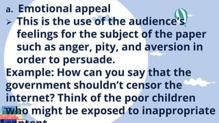a. Emotional appeal
 This is the use of the audience’s
feelings for the subject of the paper
such as anger, pity, and aversion in
order to persuade.
Example: How can you say that the
government shouldn’t censor the
internet? Think of the poor children
who might be exposed to inappropriate
 