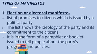 TYPES OF MANIFESTOS
1. Election or electoral manifesto-
 list of promises to citizens which is issued by a
political party.
 The list shows the ideology of the party and its
commitment to the citizens.
 It is in the form of a pamphlet or booklet
issued to tell people about the party's
programs and policies.
 