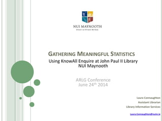 GATHERING MEANINGFUL STATISTICS
Laura Connaughton
Assistant Librarian
Library Information Services
Laura.Connaughton@nuim.ie
Using KnowAll Enquire at John Paul II Library
NUI Maynooth
ARLG Conference
June 24th 2014
 