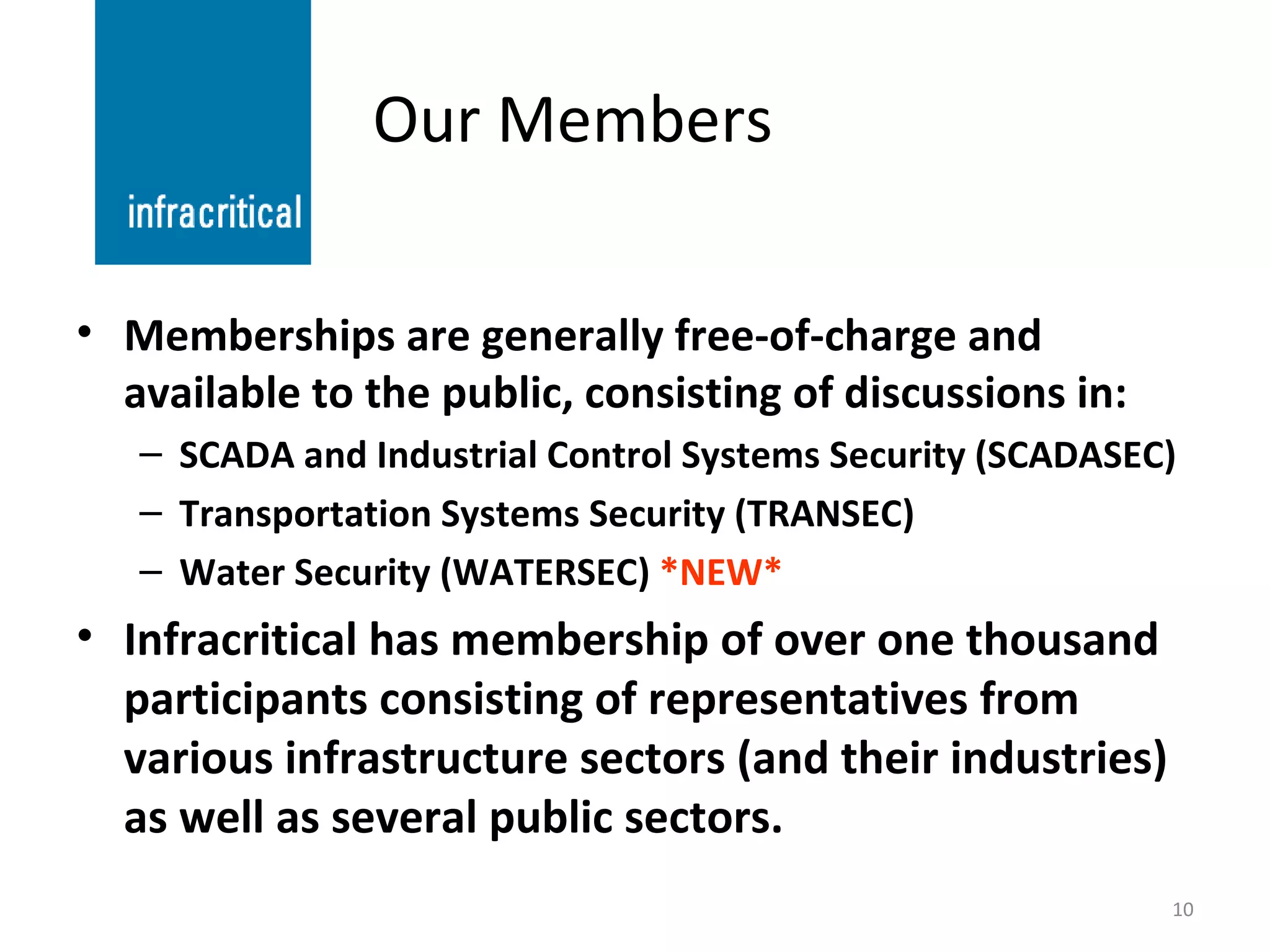 Our Members Memberships are generally free-of-charge and available to the public, consisting of discussions in: SCADA and Industrial Control Systems Security (SCADASEC) Transportation Systems Security (TRANSEC) Water Security (WATERSEC)  *NEW* Infracritical has membership of over one thousand participants consisting of representatives from various infrastructure sectors (and their industries) as well as several public sectors. 
