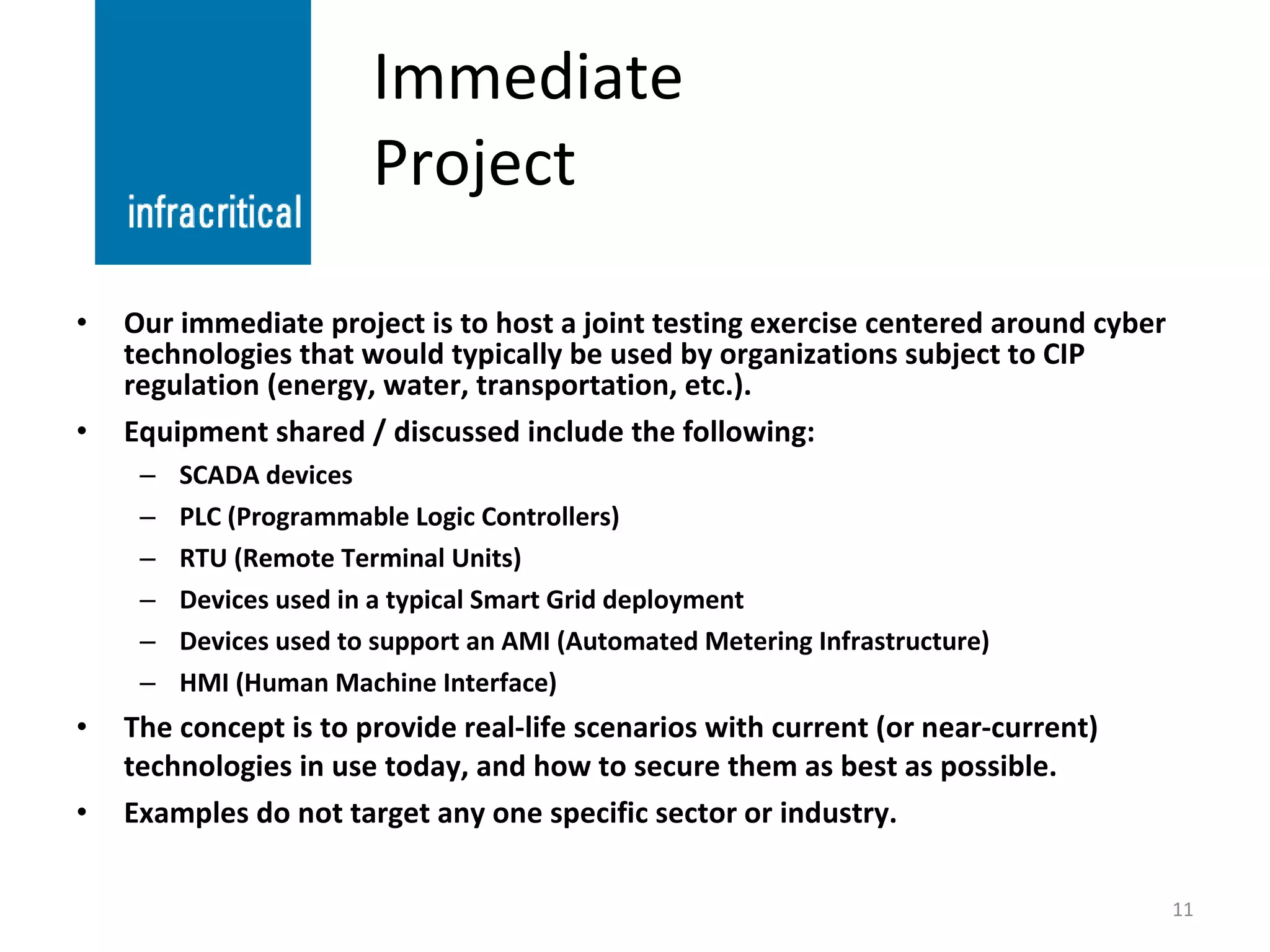 Immediate Project Our immediate project is to host a joint testing exercise centered around cyber technologies that would typically be used by organizations subject to CIP regulation (energy, water, transportation, etc.). Equipment shared / discussed include the following: SCADA devices PLC (Programmable Logic Controllers) RTU (Remote Terminal Units) Devices used in a typical Smart Grid deployment Devices used to support an AMI (Automated Metering Infrastructure) HMI (Human Machine Interface) The concept is to provide real-life scenarios with current (or near-current) technologies in use today, and how to secure them as best as possible. Examples do not target any one specific sector or industry. 