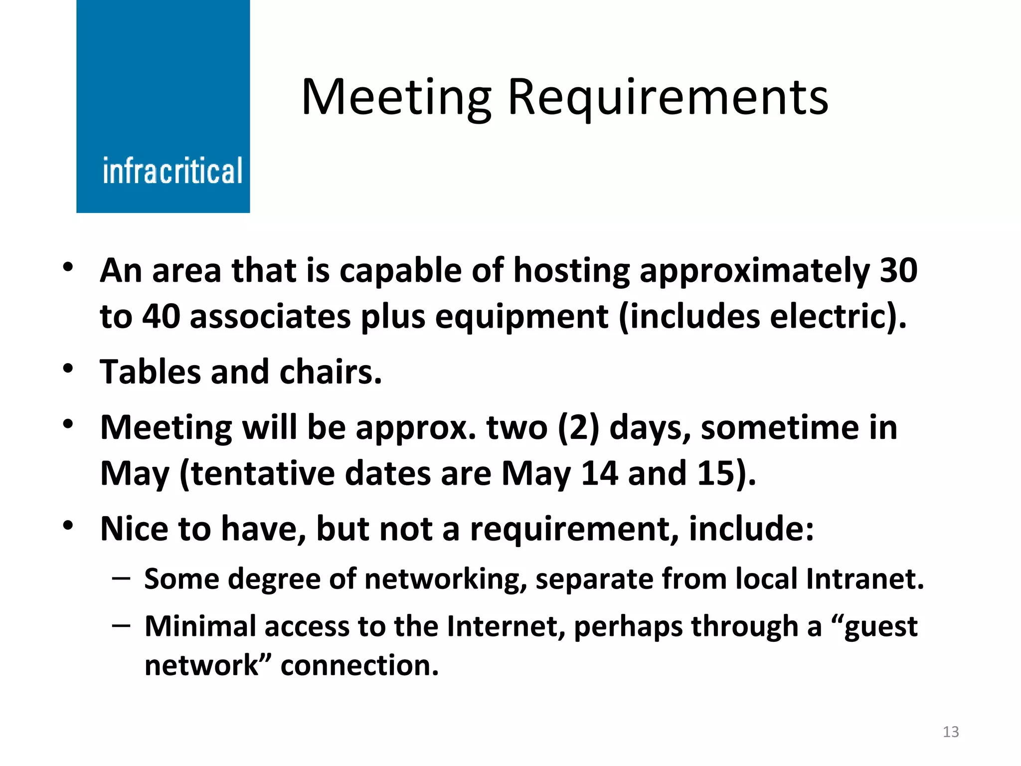 Meeting Requirements An area that is capable of hosting approximately 30 to 40 associates plus equipment (includes electric). Tables and chairs. Meeting will be approx. two (2) days, sometime in May (tentative dates are May 14 and 15). Nice to have, but not a requirement, include: Some degree of networking, separate from local Intranet. Minimal access to the Internet, perhaps through a “guest network” connection. 