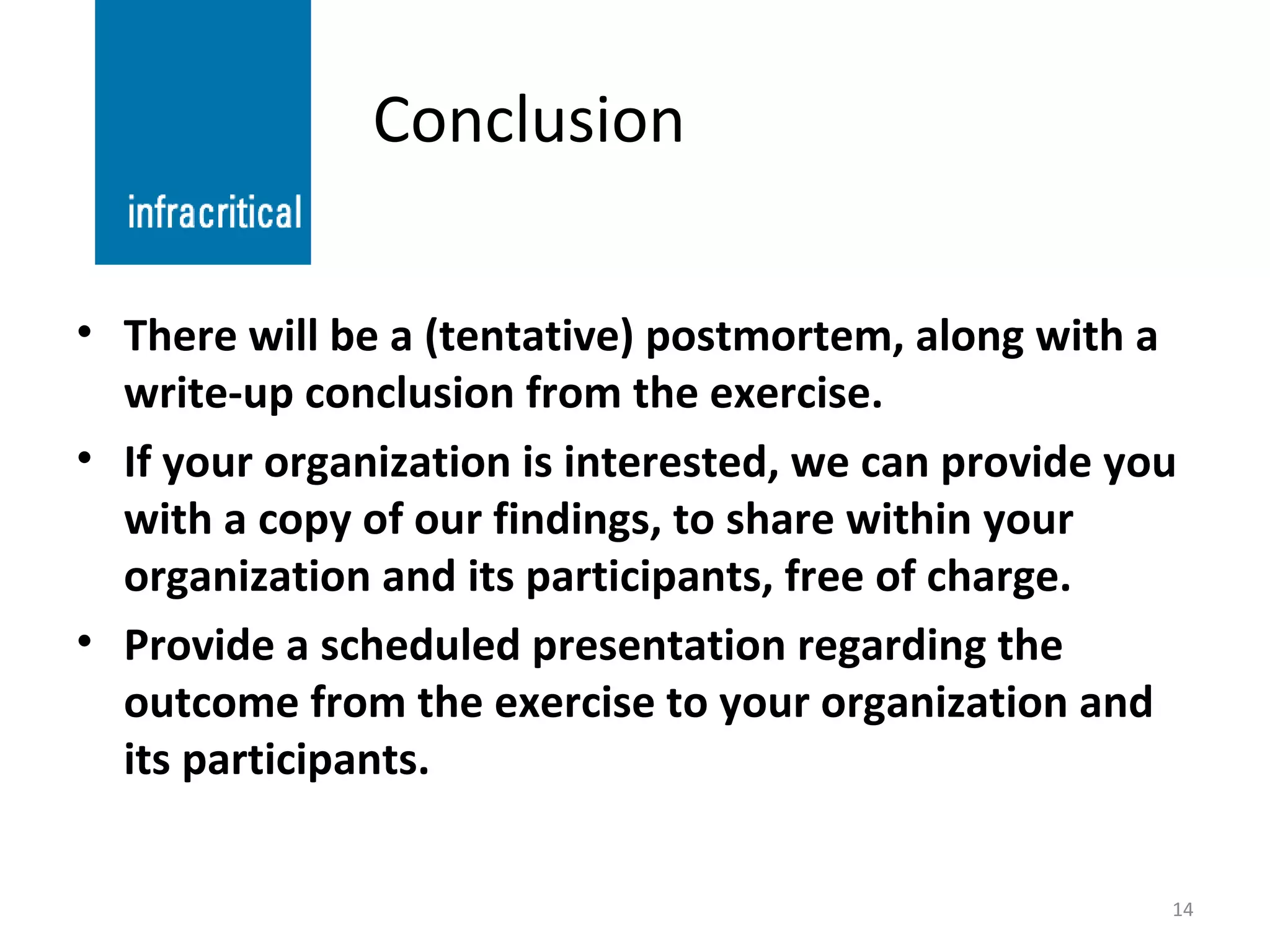Conclusion There will be a (tentative) postmortem, along with a write-up conclusion from the exercise. If your organization is interested, we can provide you with a copy of our findings, to share within your organization and its participants, free of charge. Provide a scheduled presentation regarding the outcome from the exercise to your organization and its participants. 