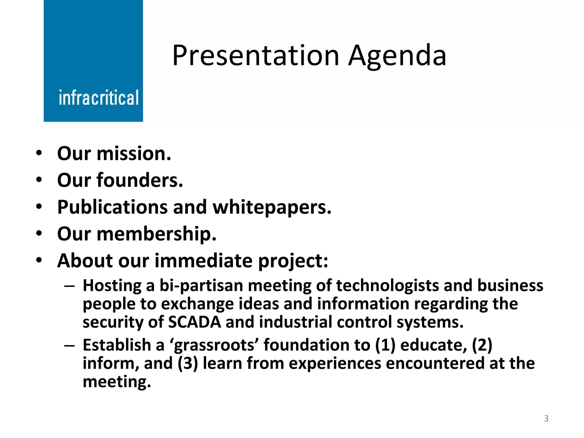 Presentation Agenda Our mission. Our founders. Publications and whitepapers. Our membership. About our immediate project: Hosting a bi-partisan meeting of technologists and business people to exchange ideas and information regarding the security of SCADA and industrial control systems. Establish a ‘grassroots’ foundation to (1) educate, (2) inform, and (3) learn from experiences encountered at the meeting. 