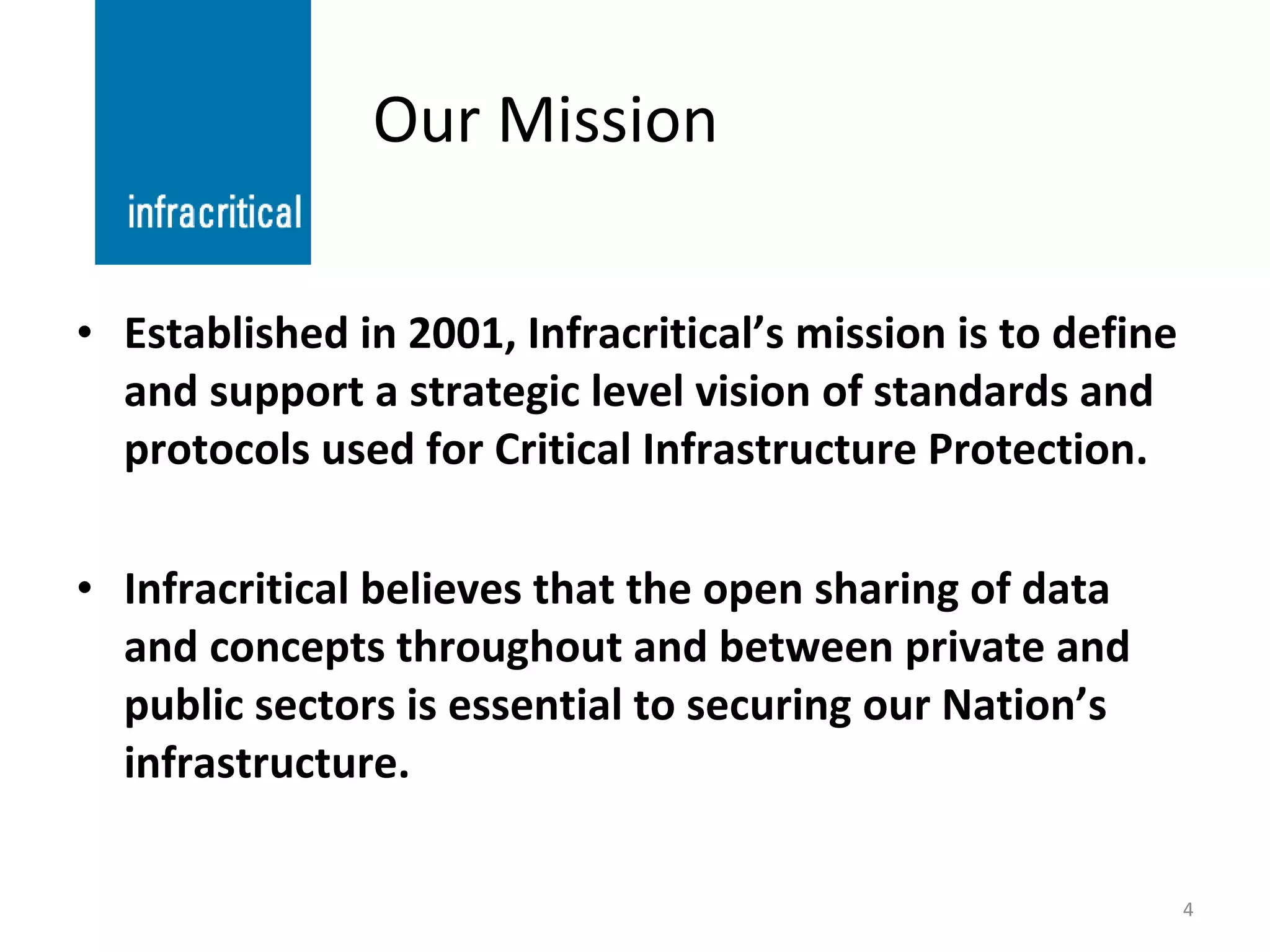 Our Mission Established in 2001, Infracritical’s mission is to define and support a strategic level vision of standards and protocols used for Critical Infrastructure Protection. Infracritical believes that the open sharing of data and concepts throughout and between private and public sectors is essential to securing our Nation’s infrastructure. 