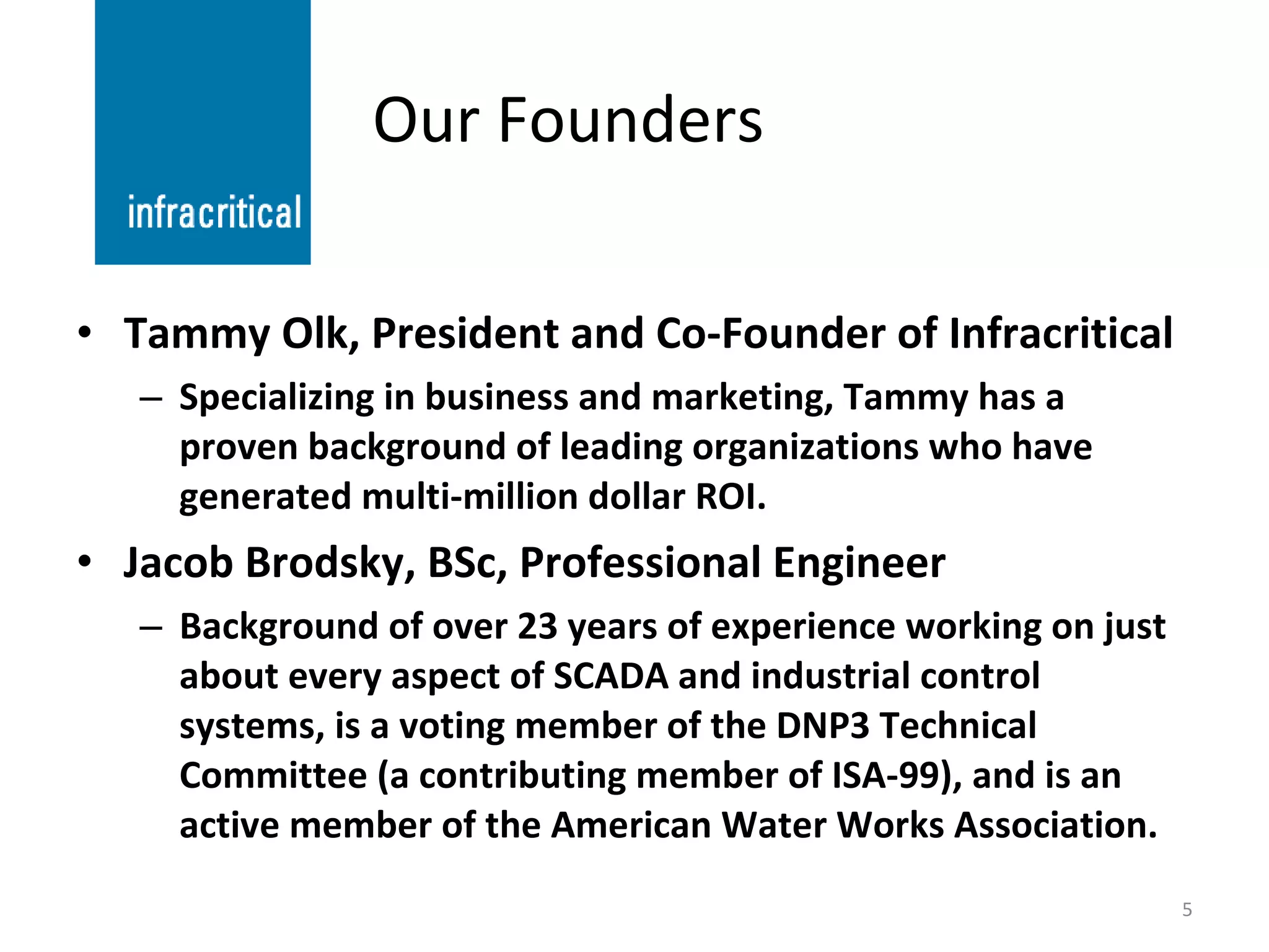 Our Founders Tammy Olk, President and Co-Founder of Infracritical Specializing in business and marketing, Tammy has a proven background of leading organizations who have generated multi-million dollar ROI. Jacob Brodsky, BSc, Professional Engineer Background of over 23 years of experience working on just about every aspect of SCADA and industrial control systems, is a voting member of the DNP3 Technical Committee (a contributing member of ISA-99), and is an active member of the American Water Works Association. 