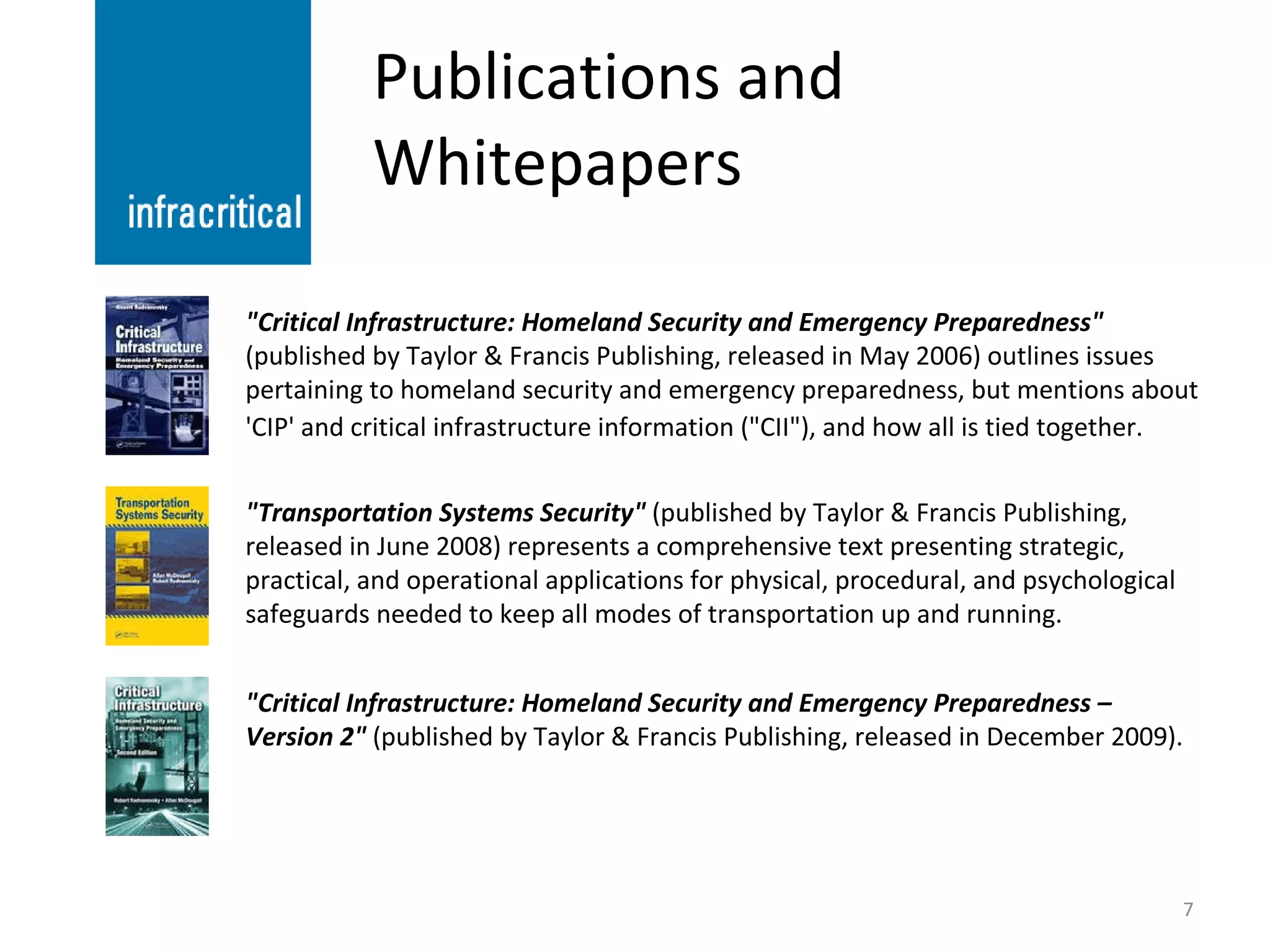 Publications and Whitepapers "Critical Infrastructure: Homeland Security and Emergency Preparedness"  (published by Taylor & Francis Publishing, released in May 2006) outlines issues pertaining to homeland security and emergency preparedness, but mentions about 'CIP' and critical infrastructure information ("CII"), and how all is tied together.   "Transportation Systems Security"  (published by Taylor & Francis Publishing, released in June 2008) represents a comprehensive text presenting strategic, practical, and operational applications for physical, procedural, and psychological safeguards needed to keep all modes of transportation up and running. "Critical Infrastructure: Homeland Security and Emergency Preparedness – Version 2"  (published by Taylor & Francis Publishing, released in December 2009). 