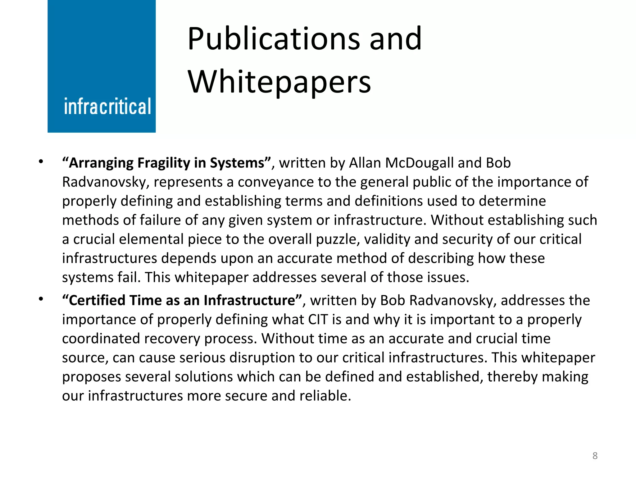 Publications and Whitepapers “ Arranging Fragility in Systems” , written by Allan McDougall and Bob Radvanovsky, represents a conveyance to the general public of the importance of properly defining and establishing terms and definitions used to determine methods of failure of any given system or infrastructure. Without establishing such a crucial elemental piece to the overall puzzle, validity and security of our critical infrastructures depends upon an accurate method of describing how these systems fail. This whitepaper addresses several of those issues. “ Certified Time as an Infrastructure” , written by Bob Radvanovsky, addresses the importance of properly defining what CIT is and why it is important to a properly coordinated recovery process. Without time as an accurate and crucial time source, can cause serious disruption to our critical infrastructures. This whitepaper proposes several solutions which can be defined and established, thereby making our infrastructures more secure and reliable. 