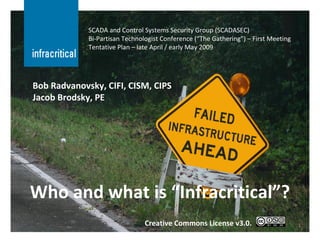 Who and what is “Infracritical”? SCADA and Control Systems Security Group (SCADASEC) Bi-Partisan Technologist Conference (“The Gathering”) – First Meeting Tentative Plan – late April / early May 2009 Bob Radvanovsky, CIFI, CISM, CIPS Jacob Brodsky, PE Creative Commons License v3.0. 