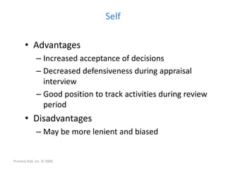 Self
• Advantages
– Increased acceptance of decisions
– Decreased defensiveness during appraisal
interview
– Good position to track activities during review
period
• Disadvantages
– May be more lenient and biased
Prentice Hall, Inc. © 2006
 