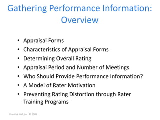 Gathering Performance Information:
Overview
• Appraisal Forms
• Characteristics of Appraisal Forms
• Determining Overall Rating
• Appraisal Period and Number of Meetings
• Who Should Provide Performance Information?
• A Model of Rater Motivation
• Preventing Rating Distortion through Rater
Training Programs
Prentice Hall, Inc. © 2006
 