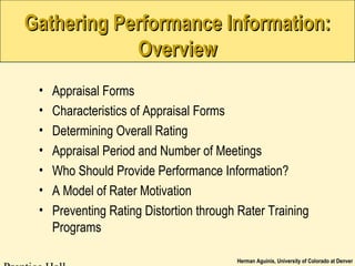Herman Aguinis, University of Colorado at Denver
Gathering Performance Information:Gathering Performance Information:
OverviewOverview
• Appraisal Forms
• Characteristics of Appraisal Forms
• Determining Overall Rating
• Appraisal Period and Number of Meetings
• Who Should Provide Performance Information?
• A Model of Rater Motivation
• Preventing Rating Distortion through Rater Training
Programs
 