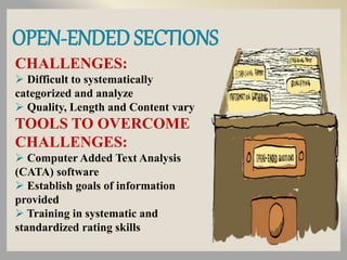 OPEN-ENDED SECTIONS
CHALLENGES:
 Difficult to systematically
categorized and analyze
 Quality, Length and Content vary
TOOLS TO OVERCOME
CHALLENGES:
 Computer Added Text Analysis
(CATA) software
 Establish goals of information
provided
 Training in systematic and
standardized rating skills
 