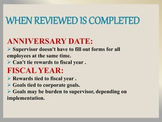 WHEN REVIEWED IS COMPLETED
ANNIVERSARY DATE:
 Supervisor doesn't have to fill out forms for all
employees at the same time.
 Can't tie rewards to fiscal year .
FISCAL YEAR:
 Rewards tied to fiscal year .
 Goals tied to corporate goals.
 Goals may be burden to supervisor, depending on
implementation.
 