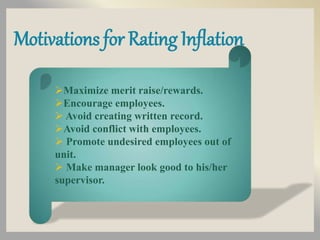 Motivations for Rating Inflation
Maximize merit raise/rewards.
Encourage employees.
 Avoid creating written record.
Avoid conflict with employees.
 Promote undesired employees out of
unit.
 Make manager look good to his/her
supervisor.
 