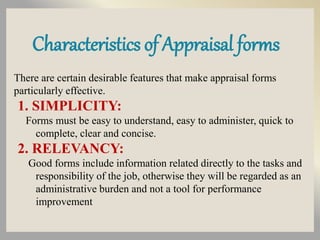 Characteristics of Appraisal forms
There are certain desirable features that make appraisal forms
particularly effective.
1. SIMPLICITY:
Forms must be easy to understand, easy to administer, quick to
complete, clear and concise.
2. RELEVANCY:
Good forms include information related directly to the tasks and
responsibility of the job, otherwise they will be regarded as an
administrative burden and not a tool for performance
improvement
 