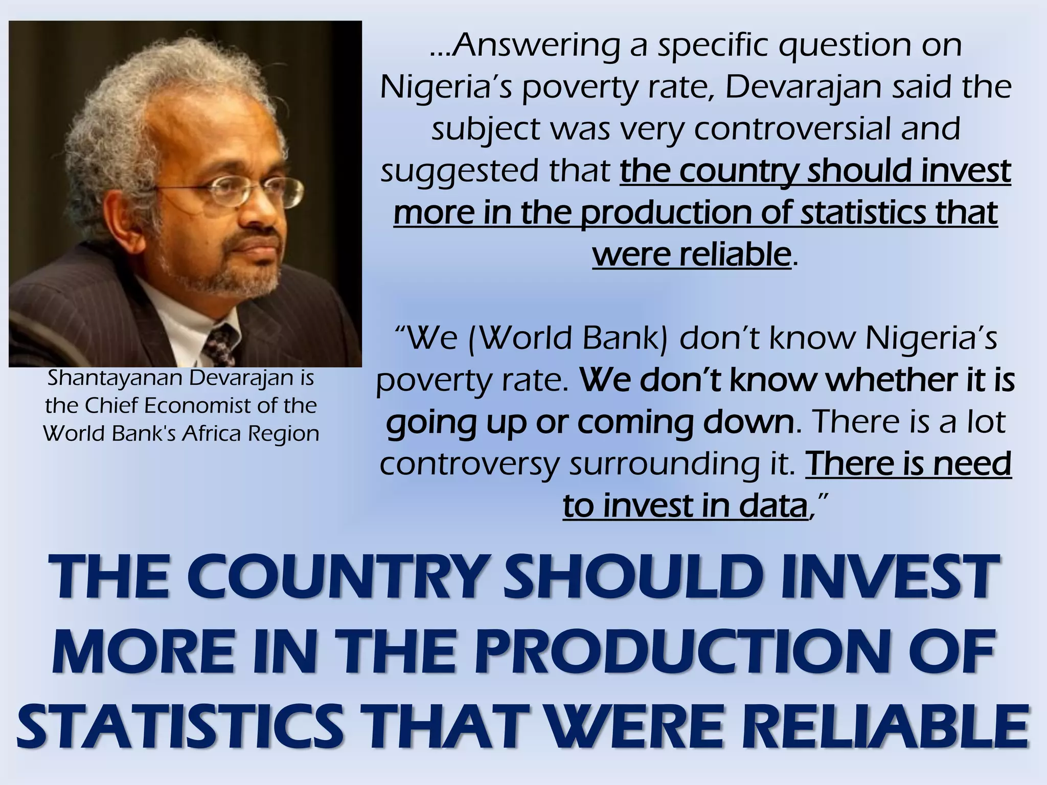 …Answering a specific question on
Nigeria’s poverty rate, Devarajan said the
subject was very controversial and
suggested that the country should invest
more in the production of statistics that
were reliable.
“We (World Bank) don’t know Nigeria’s
poverty rate. We don’t know whether it is
going up or coming down. There is a lot
controversy surrounding it. There is need
to invest in data,”
Shantayanan Devarajan is
the Chief Economist of the
World Bank's Africa Region
THE COUNTRY SHOULD INVEST
MORE IN THE PRODUCTION OF
STATISTICS THAT WERE RELIABLE
 