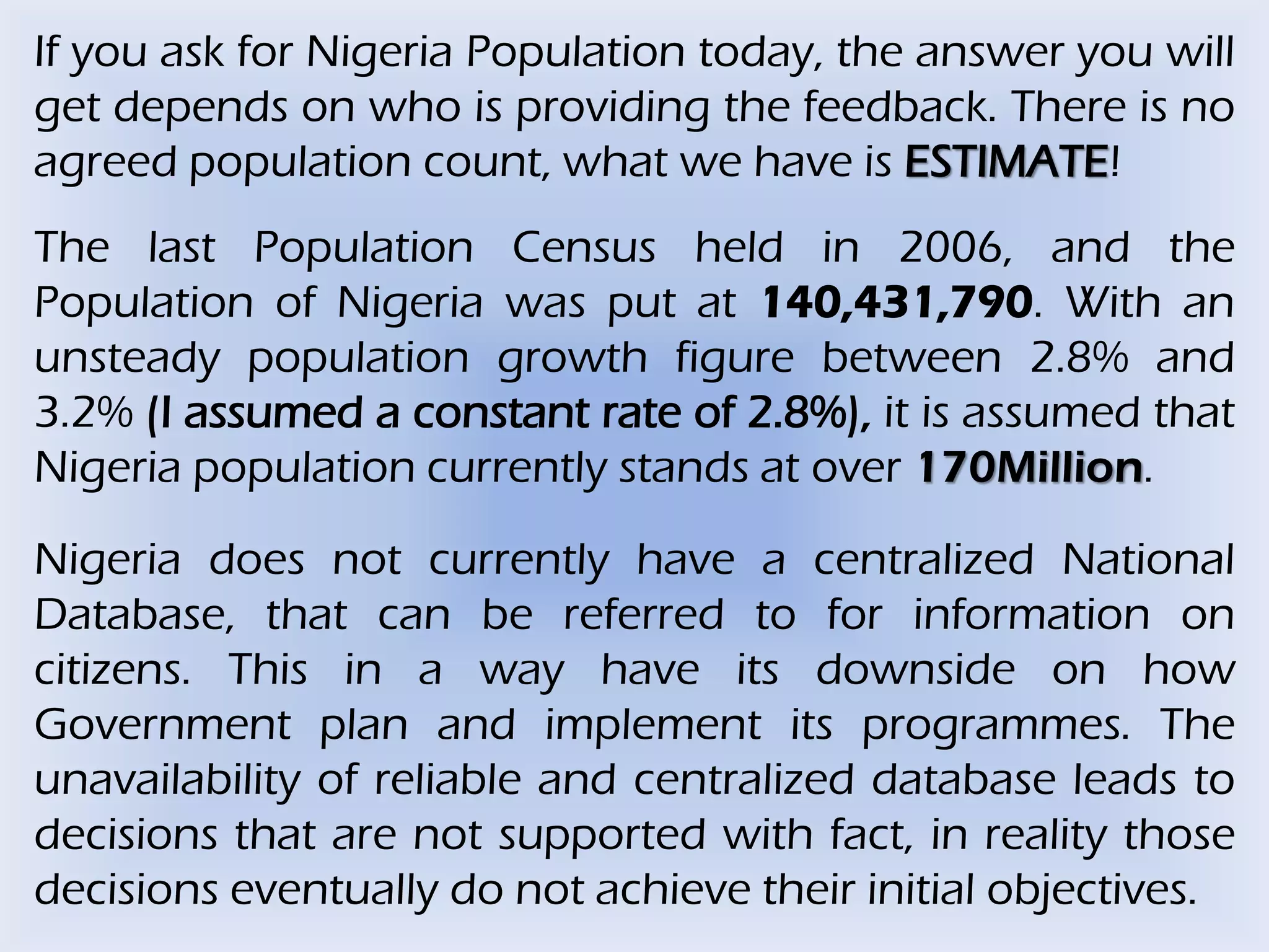 If you ask for Nigeria Population today, the answer you will
get depends on who is providing the feedback. There is no
agreed population count, what we have is ESTIMATE!
The last Population Census held in 2006, and the
Population of Nigeria was put at 140,431,790. With an
unsteady population growth figure between 2.8% and
3.2% (I assumed a constant rate of 2.8%), it is assumed that
Nigeria population currently stands at over 170Million.
Nigeria does not currently have a centralized National
Database, that can be referred to for information on
citizens. This in a way have its downside on how
Government plan and implement its programmes. The
unavailability of reliable and centralized database leads to
decisions that are not supported with fact, in reality those
decisions eventually do not achieve their initial objectives.
 