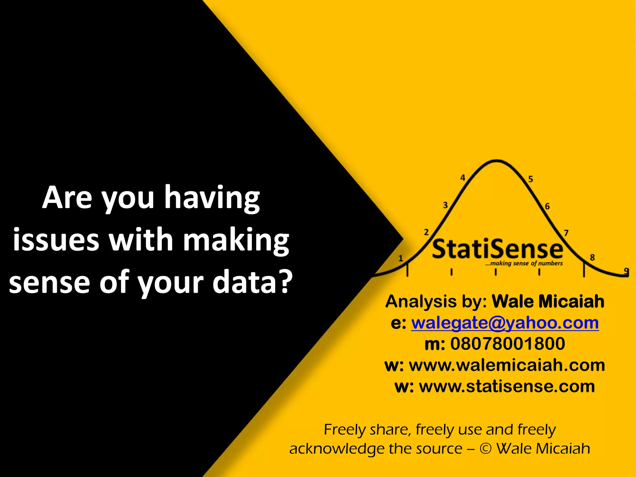 Are you having
issues with making
sense of your data? Analysis by: Wale Micaiah
e: walegate@yahoo.com
m: 08078001800
w: www.walemicaiah.com
w: www.statisense.com
Freely share, freely use and freely
acknowledge the source – © Wale Micaiah
 