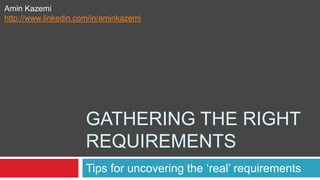 GATHERING THE RIGHT
REQUIREMENTS
Tips for uncovering the ‘real’ requirements
Amin Kazemi
http://www.linkedin.com/in/aminkazemi
 
