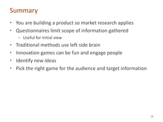 Summary
• You are building a product so market research applies
• Questionnaires limit scope of information gathered
    – Useful for initial view
•   Traditional methods use left side brain
•   Innovation games can be fun and engage people
•   Identify new ideas
•   Pick the right game for the audience and target information




                                                                  16
 