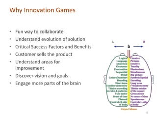Why Innovation Games


• Fun way to collaborate
• Understand evolution of solution
• Critical Success Factors and Benefits
• Customer sells the product
• Understand areas for
  improvement
• Discover vision and goals
• Engage more parts of the brain




                                          5
 
