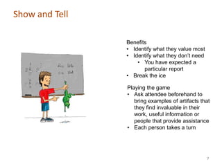 Show and Tell

                Benefits
                • Identify what they value most
                • Identify what they don’t need
                    • You have expected a
                       particular report
                • Break the ice

                Playing the game
                • Ask attendee beforehand to
                   bring examples of artifacts that
                   they find invaluable in their
                   work, useful information or
                   people that provide assistance
                • Each person takes a turn




                                                  7
 