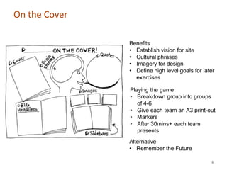 On the Cover

               Benefits
               • Establish vision for site
               • Cultural phrases
               • Imagery for design
               • Define high level goals for later
                 exercises

               Playing the game
               • Breakdown group into groups
                  of 4-6
               • Give each team an A3 print-out
               • Markers
               • After 30mins+ each team
                  presents
               Alternative
               • Remember the Future

                                                8
 