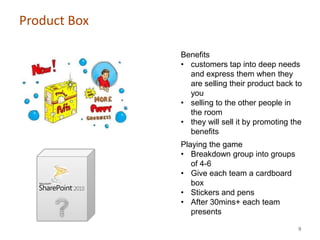 Product Box

              Benefits
              • customers tap into deep needs
                and express them when they
                are selling their product back to
                you
              • selling to the other people in
                the room
              • they will sell it by promoting the
                benefits
              Playing the game
              • Breakdown group into groups
                 of 4-6
              • Give each team a cardboard
                 box
              • Stickers and pens
              • After 30mins+ each team
                 presents

                                                9
 