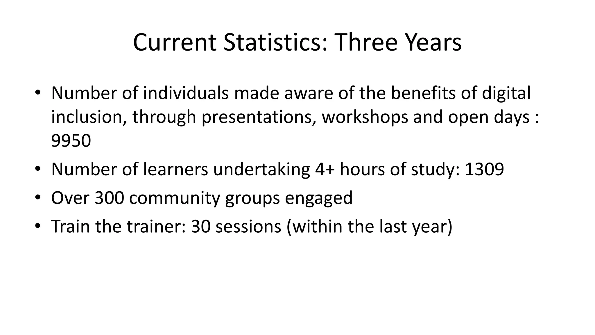 Current Statistics: Three Years
• Number of individuals made aware of the benefits of digital
inclusion, through presentations, workshops and open days :
9950
• Number of learners undertaking 4+ hours of study: 1309
• Over 300 community groups engaged
• Train the trainer: 30 sessions (within the last year)
 