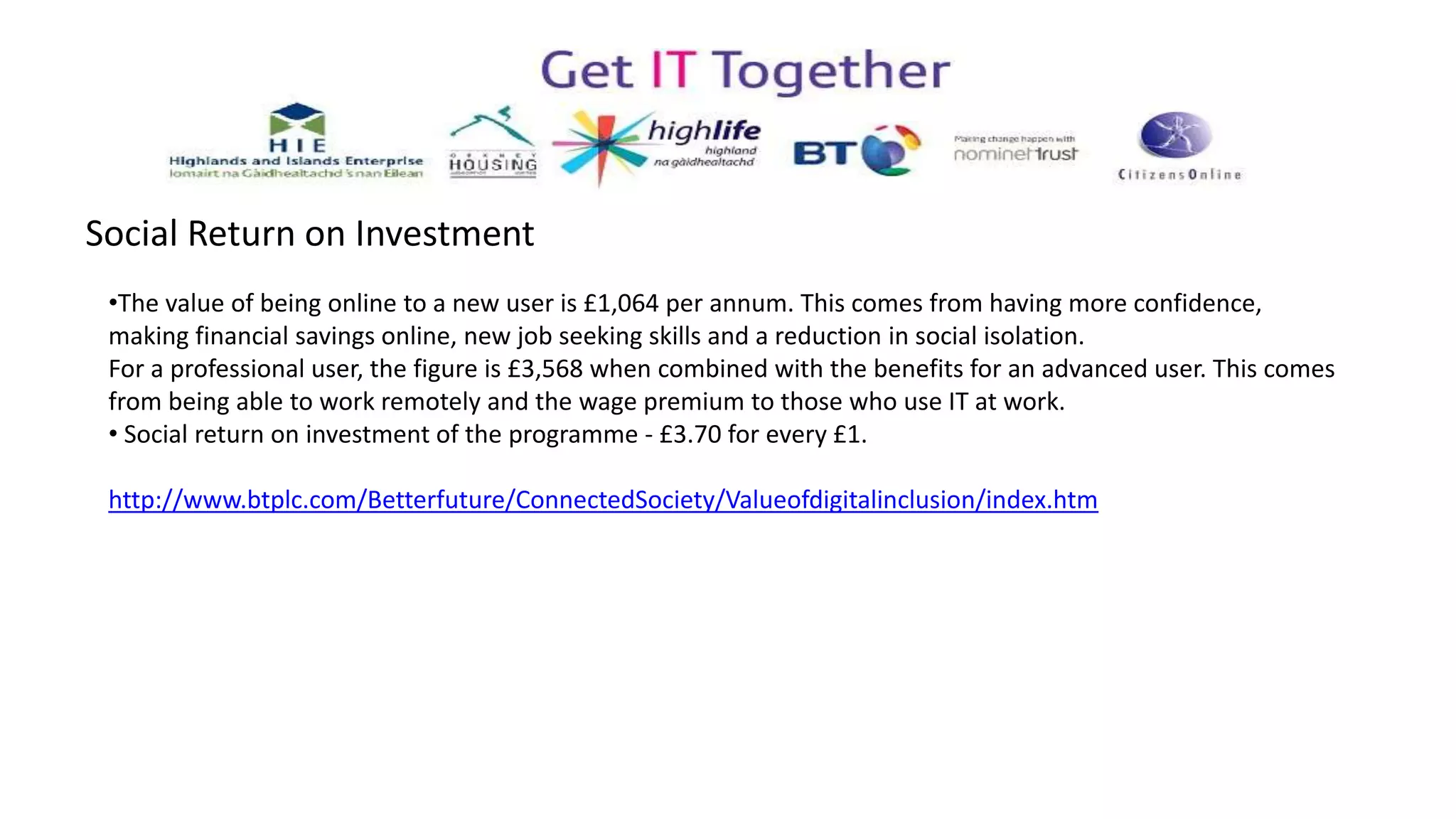 Social Return on Investment
•The value of being online to a new user is £1,064 per annum. This comes from having more confidence,
making financial savings online, new job seeking skills and a reduction in social isolation.
For a professional user, the figure is £3,568 when combined with the benefits for an advanced user. This comes
from being able to work remotely and the wage premium to those who use IT at work.
• Social return on investment of the programme - £3.70 for every £1.
http://www.btplc.com/Betterfuture/ConnectedSociety/Valueofdigitalinclusion/index.htm
 